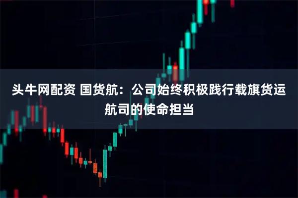 头牛网配资 国货航：公司始终积极践行载旗货运航司的使命担当