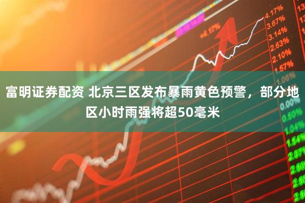 富明证券配资 北京三区发布暴雨黄色预警，部分地区小时雨强将超50毫米