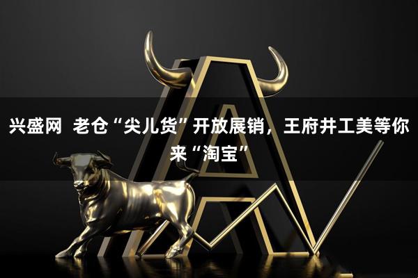 兴盛网 老仓“尖儿货”开放展销,王府井工美等你来“淘宝”