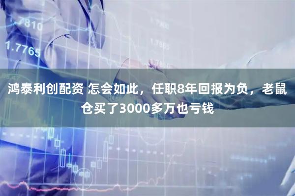 鸿泰利创配资 怎会如此，任职8年回报为负，老鼠仓买了3000多万也亏钱