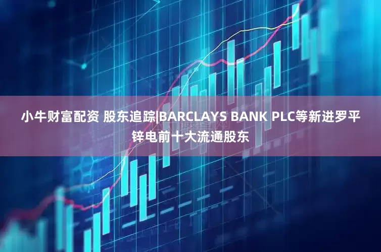 小牛财富配资 股东追踪|BARCLAYS BANK PLC等新进罗平锌电前十大流通股东