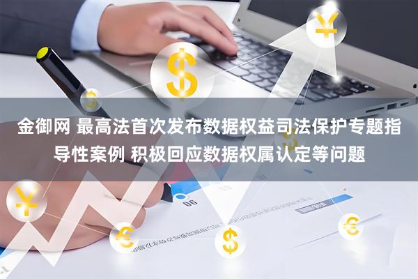 金御网 最高法首次发布数据权益司法保护专题指导性案例 积极回应数据权属认定等问题