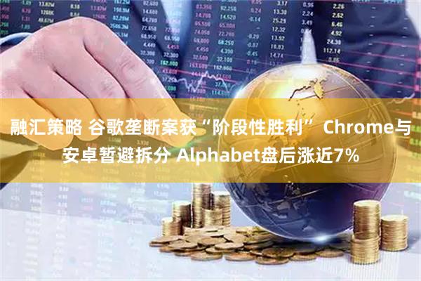 融汇策略 谷歌垄断案获“阶段性胜利” Chrome与安卓暂避拆分 Alphabet盘后涨近7%