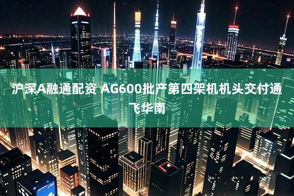 沪深A融通配资 AG600批产第四架机机头交付通飞华南