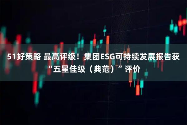 51好策略 最高评级！集团ESG可持续发展报告获“五星佳级（典范）”评价