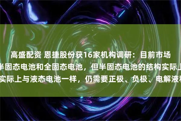 高盛配资 恩捷股份获16家机构调研:目前市场普遍认为固态电池包括半固态电池和全固态电池,但半固态电池的结构实际上与液态电池一样,仍需要正极、负极、电解液和隔膜(附调研问答)