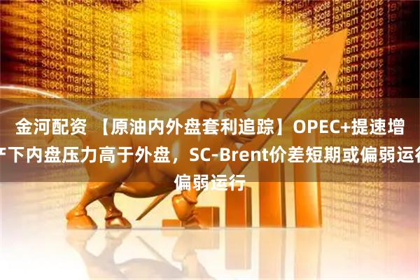 金河配资 【原油内外盘套利追踪】OPEC+提速增产下内盘压力高于外盘，SC-Brent价差短期或偏弱运行