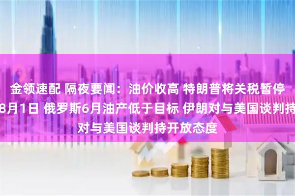 金领速配 隔夜要闻：油价收高 特朗普将关税暂停期延长至8月1日 俄罗斯6月油产低于目标 伊朗对与美国谈判持开放态度