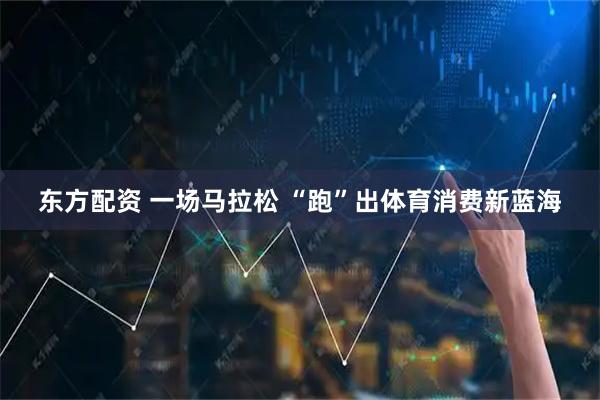 东方配资 一场马拉松 “跑”出体育消费新蓝海