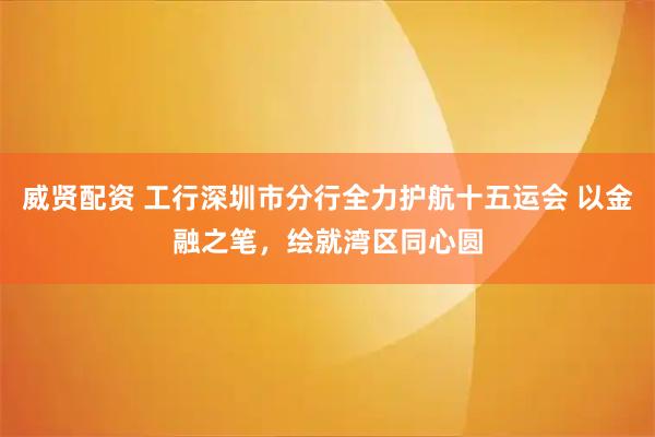 威贤配资 工行深圳市分行全力护航十五运会 以金融之笔，绘就湾区同心圆