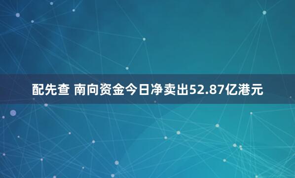 配先查 南向资金今日净卖出52.87亿港元