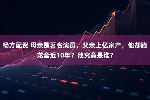杨方配资 母亲是著名演员，父亲上亿家产，他却跑龙套近10年？他究竟是谁？