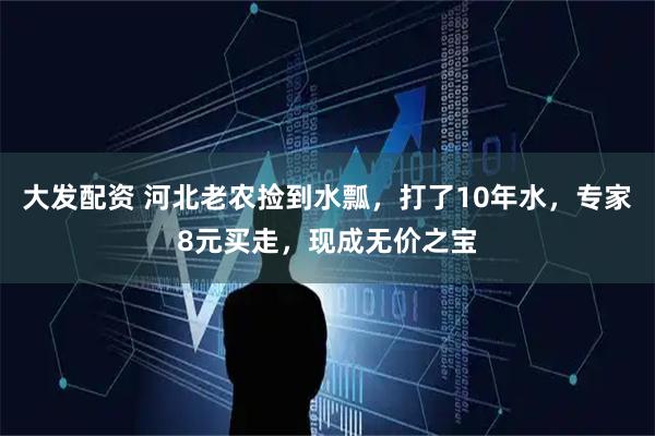 大发配资 河北老农捡到水瓢，打了10年水，专家8元买走，现成无价之宝
