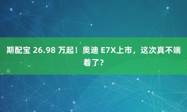 期配宝 26.98 万起！奥迪 E7X上市，这次真不端着了？